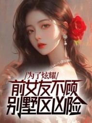为了炫耀，前女友不顾别墅区凶险最新小说阅读