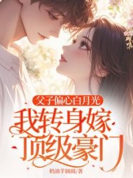 父子偏心白月光，我转身嫁顶级豪门阅读小说阅读